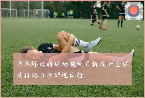 马洛塔谈新球场建设目标提升全球接待标准与舒适体验