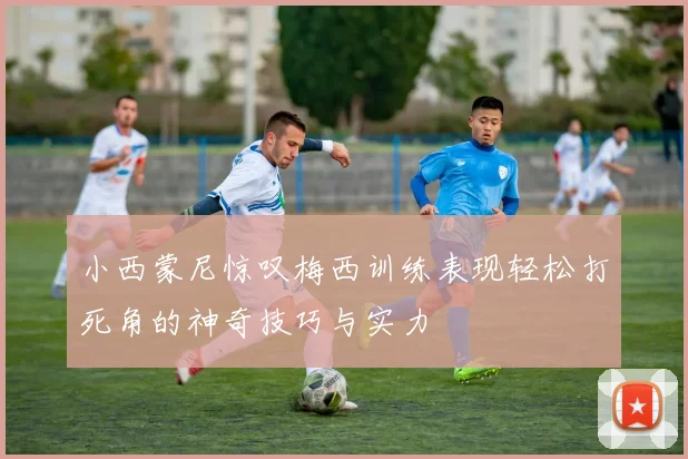 小西蒙尼惊叹梅西训练表现轻松打死角的神奇技巧与实力