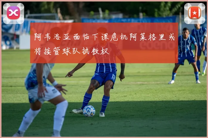 阿韦洛亚面临下课危机阿莱格里或将接管球队执教权