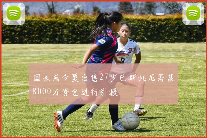 国米或今夏出售27岁巴斯托尼筹集8000万资金进行引援