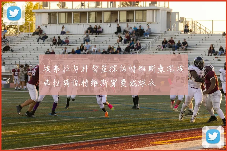 埃弗拉与朴智星探访特维斯豪宅埃弗拉调侃特维斯穿曼城球衣