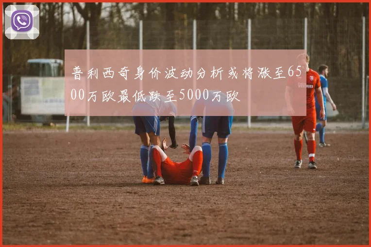普利西奇身价波动分析或将涨至6500万欧最低跌至5000万欧