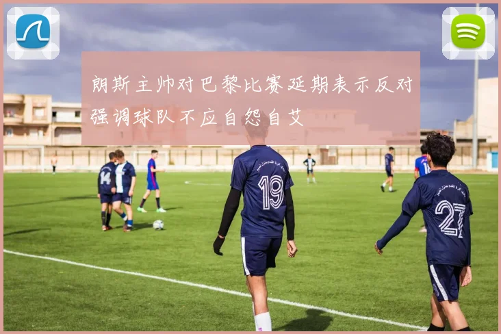 朗斯主帅对巴黎比赛延期表示反对强调球队不应自怨自艾