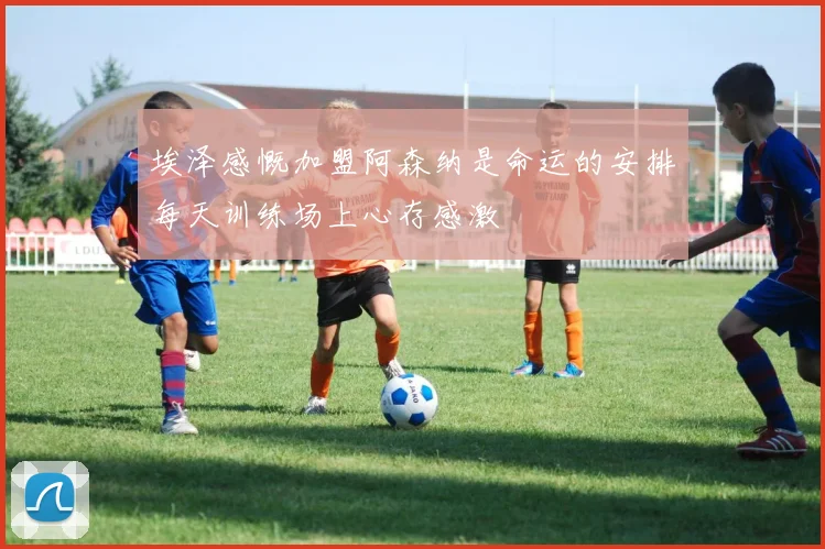 埃泽感慨加盟阿森纳是命运的安排每天训练场上心存感激