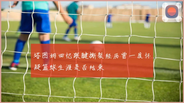 塔图姆回忆跟腱撕裂经历曾一度怀疑篮球生涯是否结束